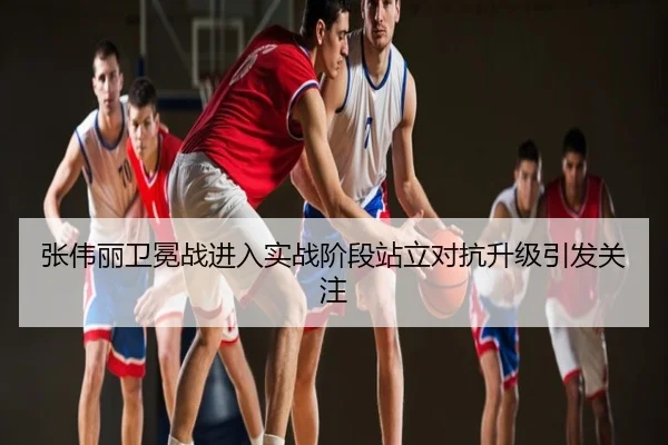 张伟丽卫冕战进入实战阶段站立对抗升级引发关注