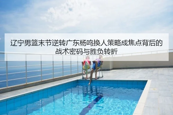 辽宁男篮末节逆转广东杨鸣换人策略成焦点背后的战术密码与胜负转折